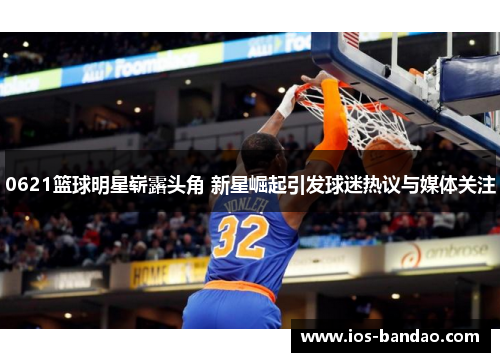 0621篮球明星崭露头角 新星崛起引发球迷热议与媒体关注