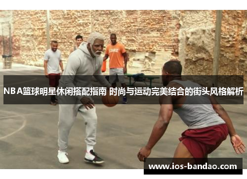 NBA篮球明星休闲搭配指南 时尚与运动完美结合的街头风格解析