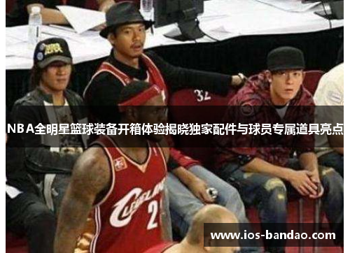 NBA全明星篮球装备开箱体验揭晓独家配件与球员专属道具亮点