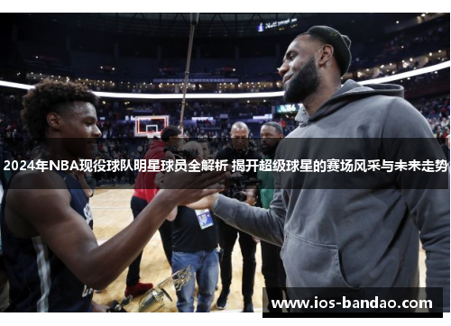 2024年NBA现役球队明星球员全解析 揭开超级球星的赛场风采与未来走势