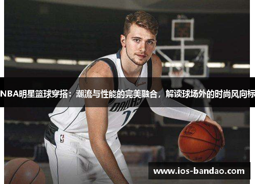 NBA明星篮球穿搭：潮流与性能的完美融合，解读球场外的时尚风向标