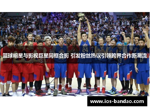 篮球明星与影视巨星同框合影 引发粉丝热议引领跨界合作新潮流