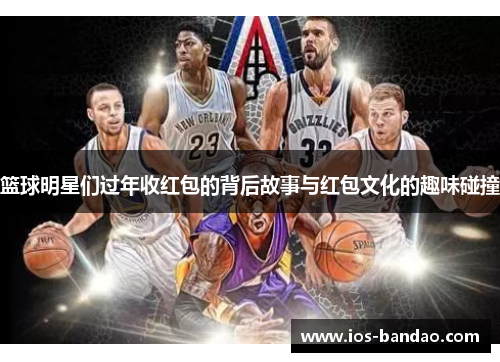 篮球明星们过年收红包的背后故事与红包文化的趣味碰撞
