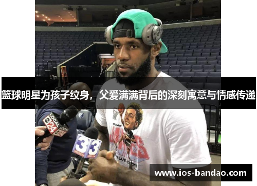 篮球明星为孩子纹身，父爱满满背后的深刻寓意与情感传递
