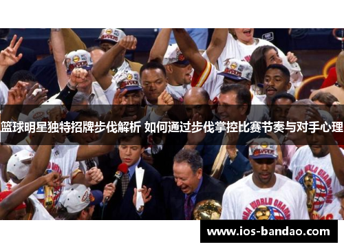 篮球明星独特招牌步伐解析 如何通过步伐掌控比赛节奏与对手心理