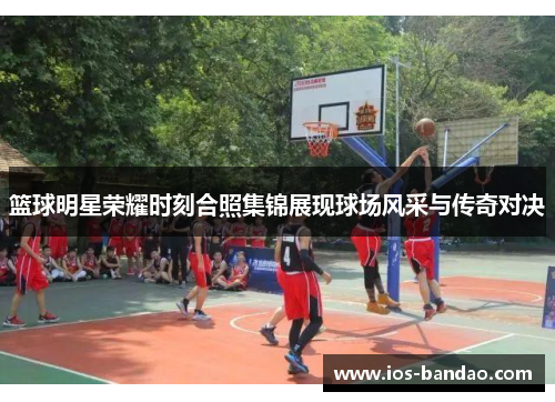 篮球明星荣耀时刻合照集锦展现球场风采与传奇对决