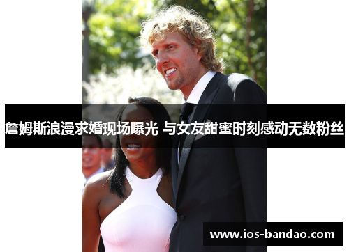 詹姆斯浪漫求婚现场曝光 与女友甜蜜时刻感动无数粉丝