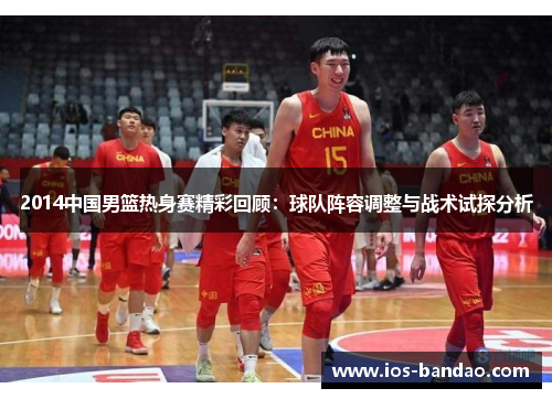 2014中国男篮热身赛精彩回顾：球队阵容调整与战术试探分析